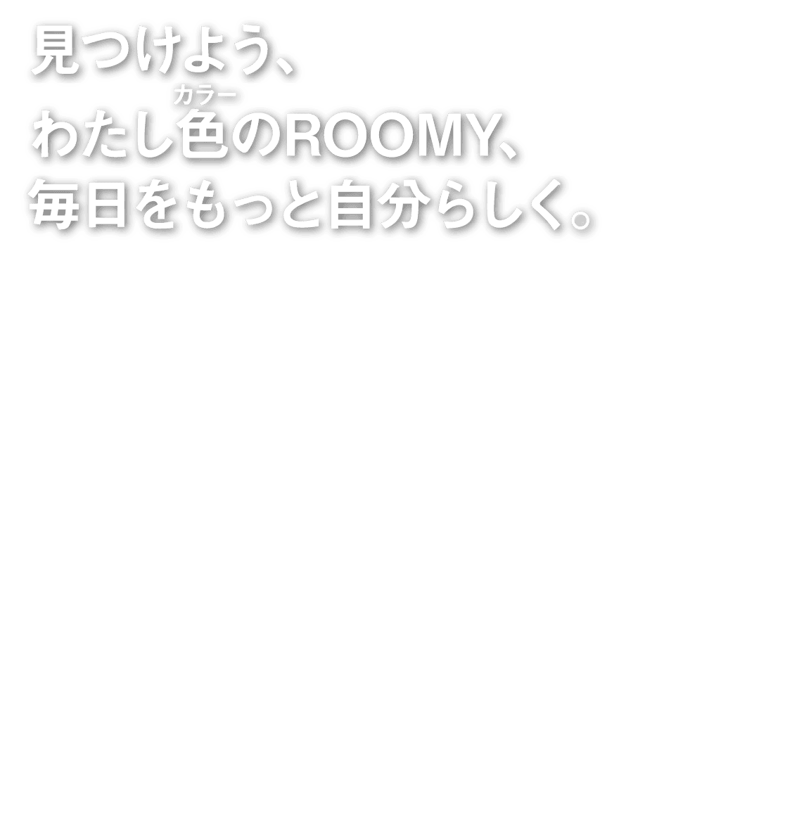 見つけよう、わたし色のROOMY、毎日をもっと自分らしく。
